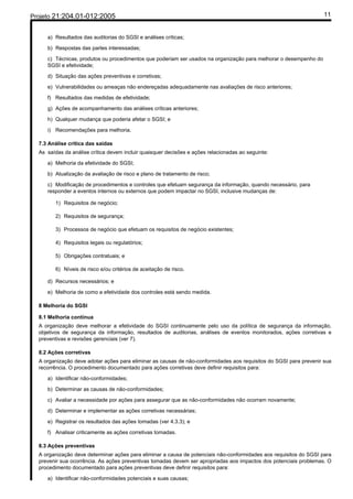 Projeto 21:204.01-012:2005                                                                                          11


     a) Resultados das auditorias do SGSI e análises críticas;

     b) Respostas das partes interessadas;

     c) Técnicas, produtos ou procedimentos que poderiam ser usados na organização para melhorar o desempenho do
     SGSI e efetividade;

     d) Situação das ações preventivas e corretivas;

     e) Vulnerabilidades ou ameaças não endereçadas adequadamente nas avaliações de risco anteriores;

     f) Resultados das medidas de efetividade;

     g) Ações de acompanhamento das análises críticas anteriores;

     h) Qualquer mudança que poderia afetar o SGSI; e

     i) Recomendações para melhoria.

  7.3 Análise crítica das saídas
  As saídas da análise crítica devem incluir quaisquer decisões e ações relacionadas ao seguinte:

     a) Melhoria da efetividade do SGSI;

     b) Atualização da avaliação de risco e plano de tratamento de risco;

     c) Modificação de procedimentos e controles que efetuam segurança da informação, quando necessário, para
     responder a eventos internos ou externos que podem impactar no SGSI, inclusive mudanças de:

        1) Requisitos de negócio;

        2) Requisitos de segurança;

        3) Processos de negócio que efetuam os requisitos de negócio existentes;

        4) Requisitos legais ou regulatórios;

        5) Obrigações contratuais; e

        6) Níveis de risco e/ou critérios de aceitação de risco.

     d) Recursos necessários; e

     e) Melhoria de como a efetividade dos controles está sendo medida.

  8 Melhoria do SGSI

  8.1 Melhoria contínua
  A organização deve melhorar a efetividade do SGSI continuamente pelo uso da política de segurança da informação,
  objetivos de segurança da informação, resultados de auditorias, análises de eventos monitorados, ações corretivas e
  preventivas e revisões gerenciais (ver 7).

  8.2 Ações corretivas
  A organização deve adotar ações para eliminar as causas de não-conformidades aos requisitos do SGSI para prevenir sua
  recorrência. O procedimento documentado para ações corretivas deve definir requisitos para:

     a) Identificar não-conformidades;

     b) Determinar as causas de não-conformidades;

     c) Avaliar a necessidade por ações para assegurar que as não-conformidades não ocorram novamente;

     d) Determinar e implementar as ações corretivas necessárias;

     e) Registrar os resultados das ações tomadas (ver 4.3.3); e

     f) Analisar criticamente as ações corretivas tomadas.

  8.3 Ações preventivas
  A organização deve determinar ações para eliminar a causa de potenciais não-conformidades aos requisitos do SGSI para
  prevenir sua ocorrência. As ações preventivas tomadas devem ser apropriadas aos impactos dos potenciais problemas. O
  procedimento documentado para ações preventivas deve definir requisitos para:

     a) Identificar não-conformidades potenciais e suas causas;
 