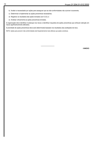 12                                                                                               Projeto 21:204.01-012:2005


        b) Avaliar a necessidade por ações para assegurar que as não-conformidades não ocorram novamente;

        c) Determinar e implementar as ações preventivas necessárias;

        d) Registrar os resultados das ações tomadas (ver 4.3.3); e

        e) Analisar criticamente as ações preventivas tomadas.

     A organização deve identificar mudanças nos riscos e identificar requisitos de ações preventivas que enfocam atenção em
     riscos significativamente alterados.

     A prioridade de ações preventivas deve será determinada baseado nos resultados das avaliações de risco.

     NOTA: Ações para prevenir não-conformidades são freqüentemente mais efetivas que ações corretivas.




                                                           ________________

                                                                                                                    //ANEXO
 