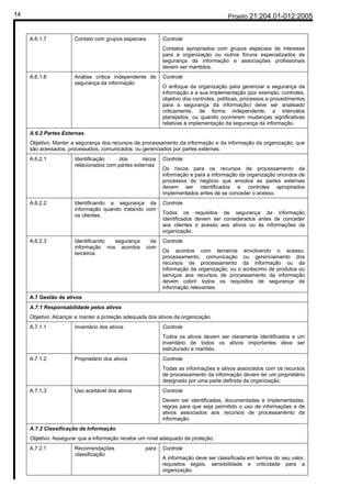 14                                                                                     Projeto 21:204.01-012:2005


     A.6.1.7           Contato com grupos especiais         Controle
                                                            Contatos apropriados com grupos especiais de interesse
                                                            para a organização ou outros fóruns especializados de
                                                            segurança da informação e associações profissionais
                                                            devem ser mantidos.
     A.6.1.8           Análise crítica independente de      Controle
                       segurança da informação
                                                            O enfoque da organização para gerenciar a segurança da
                                                            informação e a sua implementação (por exemplo, controles,
                                                            objetivo dos controles, políticas, processos e procedimentos
                                                            para a segurança da informação) deve ser analisado
                                                            criticamente, de forma independente, a intervalos
                                                            planejados, ou quando ocorrerem mudanças significativas
                                                            relativas à implementação da segurança da informação.
     A.6.2 Partes Externas
     Objetivo: Manter a segurança dos recursos de processamento da informação e da informação da organização, que
     são acessados, processados, comunicados, ou gerenciados por partes externas.
     A.6.2.1           Identificação    dos       riscos    Controle
                       relacionados com partes externas
                                                            Os riscos para os recursos de processamento da
                                                            informação e para a informação da organização oriundos de
                                                            processos do negócio que envolva as partes externas
                                                            devem ser identificados e controles apropriados
                                                            implementados antes de se conceder o acesso.
     A.6.2.2           Identificando a segurança da         Controle
                       informação quando tratando com
                       os clientes.                         Todos os requisitos de segurança da informação
                                                            identificados devem ser considerados antes de conceder
                                                            aos clientes o acesso aos ativos ou às informações da
                                                            organização.
     A.6.2.3           Identificando segurança         da   Controle
                       informação nos acordos         com
                       terceiros                            Os acordos com terceiros envolvendo o acesso,
                                                            processamento, comunicação ou gerenciamento dos
                                                            recursos de processamento da informação ou da
                                                            informação da organização, ou o acréscimo de produtos ou
                                                            serviços aos recursos de processamento da informação
                                                            devem cobrir todos os requisitos de segurança da
                                                            informação relevantes.
     A.7 Gestão de ativos
     A.7.1 Responsabilidade pelos ativos
     Objetivo: Alcançar e manter a proteção adequada dos ativos da organização.
     A.7.1.1           Inventário dos ativos                Controle
                                                            Todos os ativos devem ser claramente identificados e um
                                                            inventário de todos os ativos importantes deve ser
                                                            estruturado e mantido.
     A.7.1.2           Proprietário dos ativos              Controle
                                                            Todas as informações e ativos associados com os recursos
                                                            de processamento da informação devem ter um proprietário
                                                            designado por uma parte definida da organização.
     A.7.1.3           Uso aceitável dos ativos             Controle
                                                            Devem ser identificadas, documentadas e implementadas,
                                                            regras para que seja permitido o uso de informações e de
                                                            ativos associados aos recursos de processamento da
                                                            informação.
     A.7.2 Classificação da Informação
     Objetivo: Assegurar que a informação recebe um nível adequado de proteção.
     A.7.2.1           Recomendações                para    Controle
                       classificação
                                                            A informação deve ser classificada em termos do seu valor,
                                                            requisitos legais, sensibilidade e criticidade para a
                                                            organização.
 