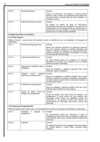 16                                                                                     Projeto 21:204.01-012:2005


     A.8.3.2           Devolução de ativos                   Controle
                                                             Todos os funcionários, fornecedores e terceiros devem
                                                             devolver todos os ativos da organização que estejam em
                                                             sua posse após o encerramento de suas atividades, do
                                                             contrato ou acordo.
     A.8.3.3           Retirada de direitos de acesso        Controle
                                                             Os direitos de acesso de todos os funcionários,
                                                             fornecedores e terceiros às informações e aos recursos de
                                                             processamento da informação devem ser retirados após o
                                                             encerramento de suas atividades, contratos ou acordos, ou
                                                             ajustado após a mudança destas atividades.
     A.9 Segurança física e do ambiente
     A.9.1 Áreas seguras
     Objetivo: Prevenir o acesso físico não autorizado, danos e interferências com as instalações e informações da
     organização.
     A.9.1.1           Perímetro de segurança física         Controle
                                                             Devem ser utilizados perímetros de segurança (barreiras
                                                             tais como paredes, portões de entrada controlados por
                                                             cartão ou balcões de recepção com recepcionistas) para
                                                             proteger as áreas que contenham informações e recursos
                                                             de processamento da informação.
     A.9.1.2           Controles de entrada física           Controle
                                                             As áreas seguras devem ser protegidas por controles
                                                             apropriados de entrada para assegurar que só tenham
                                                             acesso as pessoas autorizadas.
     A.9.1.3           Segurança em escritórios salas e      Controle
                       instalações
                                                             Deve ser projetada e aplicada segurança física para
                                                             escritórios, salas e instalações.
     A.9.1.4           Proteção      contra   ameaças        Controle
                       externas e do meio-ambiente
                                                             Devem ser projetadas e aplicadas proteção física contra
                                                             incêndios, enchentes, terremotos, explosões, perturbações
                                                             da ordem pública e outras formas de desastres naturais ou
                                                             causados pelo homem.
     A.9.1.5           O trabalho em áreas seguras           Controle
                                                             Deve ser projetada e aplicada proteção física bem como
                                                             diretrizes para o trabalho em áreas seguras.
     A.9.1.6           Acesso do público, áreas de           Controle
                       entrega e de carregamento
                                                             Pontos de acesso, tais como áreas de entrega e de
                                                             carregamento e outros pontos em que pessoas não
                                                             autorizadas podem entrar nas instalações, devem ser
                                                             controlados e, se possível, isolados dos recursos de
                                                             processamento da informação, para evitar o acesso não
                                                             autorizado.
     A.9.2 Segurança de equipamentos
     Objetivo: Impedir perdas, danos, furto ou comprometimento de ativos e interrupção das atividades da organização.
     A.9.2.1           Instalação  e      proteção      do   Controle
                       equipamento
                                                             Os equipamentos devem ser colocados no local ou
                                                             protegidos para reduzir os riscos de ameaças e perigos do
                                                             meio-ambiente, bem como as oportunidades de acesso não
                                                             autorizado.
     A.9.2.2           Utilidades                            Controle
                                                             Os equipamentos devem ser protegidos contra interrupções
                                                             de energia elétrica e outras falhas causadas pelas
                                                             utilidades.
 