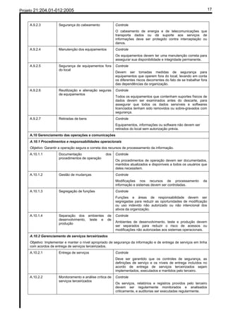Projeto 21:204.01-012:2005                                                                                                  17


     A.9.2.3           Segurança do cabeamento              Controle
                                                            O cabeamento de energia e de telecomunicações que
                                                            transporta dados ou dá suporte aos serviços de
                                                            informações deve ser protegido contra interceptação ou
                                                            danos.
     A.9.2.4           Manutenção dos equipamentos          Controle
                                                            Os equipamentos devem ter uma manutenção correta para
                                                            assegurar sua disponibilidade e integridade permanente.
     A.9.2.5           Segurança de equipamentos fora       Controle
                       do local
                                                            Devem ser tomadas medidas de segurança para
                                                            equipamentos que operem fora do local, levando em conta
                                                            os diferentes riscos decorrentes do fato de se trabalhar fora
                                                            das dependências da organização.
     A.9.2.6           Reutilização e alienação seguras     Controle
                       de equipamentos
                                                            Todos os equipamentos que contenham suportes físicos de
                                                            dados devem ser examinados antes do descarte, para
                                                            assegurar que todos os dados sensíveis e softwares
                                                            licenciados tenham sido removidos ou sobre-gravados com
                                                            segurança.
     A.9.2.7           Retiradas de bens                    Controle
                                                            Equipamentos, informações ou software não devem ser
                                                            retirados do local sem autorização prévia.
     A.10 Gerenciamento das operações e comunicações
     A.10.1 Procedimentos e responsabilidades operacionais
     Objetivo: Garantir a operação segura e correta dos recursos de processamento da informação.
     A.10.1.1          Documentação                  dos    Controle
                       procedimentos de operação
                                                            Os procedimentos de operação devem ser documentados,
                                                            mantidos atualizados e disponíveis a todos os usuários que
                                                            deles necessitem.
     A.10.1.2          Gestão de mudanças                   Controle
                                                            Modificações nos recursos de processamento                da
                                                            informação e sistemas devem ser controladas.
     A.10.1.3          Segregação de funções                Controle
                                                            Funções e áreas de responsabilidade devem ser
                                                            segregadas para reduzir as oportunidades de modificação
                                                            ou uso indevido não autorizado ou não intencional dos
                                                            ativos da organização.
     A.10.1.4          Separação dos ambientes        de    Controle
                       desenvolvimento, teste e       de
                       produção                             Ambientes de desenvolvimento, teste e produção devem
                                                            ser separados para reduzir o risco de acessos ou
                                                            modificações não autorizadas aos sistemas operacionais.
     A.10.2 Gerenciamento de serviços terceirizados
     Objetivo: Implementar e manter o nível apropriado de segurança da informação e de entrega de serviços em linha
     com acordos de entrega de serviços terceirizados.
     A.10.2.1          Entrega de serviços                  Controle
                                                            Deve ser garantido que os controles de segurança, as
                                                            definições de serviço e os níveis de entrega incluídos no
                                                            acordo de entrega de serviços terceirizados sejam
                                                            implementados, executados e mantidos pelo terceiro.
     A.10.2.2          Monitoramento e análise crítica de   Controle
                       serviços terceirizados
                                                            Os serviços, relatórios e registros providos pelo terceiro
                                                            devem ser regularmente monitorados e analisados
                                                            criticamente, e auditorias ser executadas regularmente.
 
