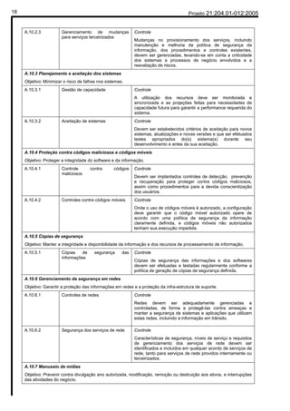 18                                                                                      Projeto 21:204.01-012:2005


     A.10.2.3           Gerenciamento de mudanças            Controle
                        para serviços terceirizados
                                                             Mudanças no provisionamento dos serviços, incluindo
                                                             manutenção e melhoria da política de segurança da
                                                             informação, dos procedimentos e controles existentes,
                                                             devem ser gerenciadas, levando-se em conta a criticidade
                                                             dos sistemas e processos de negócio envolvidos e a
                                                             reavaliação de riscos.
     A.10.3 Planejamento e aceitação dos sistemas
     Objetivo: Minimizar o risco de falhas nos sistemas.
     A.10.3.1           Gestão de capacidade                 Controle
                                                             A utilização dos recursos deve ser monitorada e
                                                             sincronizada e as projeções feitas para necessidades de
                                                             capacidade futura para garantir a performance requerida do
                                                             sistema.
     A.10.3.2           Aceitação de sistemas                Controle
                                                             Devem ser estabelecidos critérios de aceitação para novos
                                                             sistemas, atualizações e novas versões e que ser efetuados
                                                             testes apropriados do(s) sistema(s) durante seu
                                                             desenvolvimento e antes da sua aceitação.
     A.10.4 Proteção contra códigos maliciosos e códigos móveis
     Objetivo: Proteger a integridade do software e da informação.
     A.10.4.1           Controle       contra      códigos   Controle
                        maliciosos
                                                             Devem ser implantados controles de detecção, prevenção
                                                             e recuperação para proteger contra códigos maliciosos,
                                                             assim como procedimentos para a devida conscientização
                                                             dos usuários.
     A.10.4.2           Controles contra códigos móveis      Controle
                                                             Onde o uso de códigos móveis é autorizado, a configuração
                                                             deve garantir que o código móvel autorizado opere de
                                                             acordo com uma política de segurança da informação
                                                             claramente definida, e códigos móveis não autorizados
                                                             tenham sua execução impedida.
     A.10.5 Cópias de segurança
     Objetivo: Manter a integridade e disponibilidade da informação e dos recursos de processamento de informação.
     A.10.5.1           Cópias    de     segurança     das   Controle
                        informações
                                                             Cópias de segurança das informações e dos softwares
                                                             devem ser efetuadas e testadas regularmente conforme a
                                                             política de geração de cópias de segurança definida.
     A.10.6 Gerenciamento da segurança em redes
     Objetivo: Garantir a proteção das informações em redes e a proteção da infra-estrutura de suporte.
     A.10.6.1           Controles de redes                   Controle
                                                             Redes devem ser adequadamente gerenciadas e
                                                             controladas, de forma a protegê-las contra ameaças e
                                                             manter a segurança de sistemas e aplicações que utilizam
                                                             estas redes, incluindo a informação em trânsito.

     A.10.6.2           Segurança dos serviços de rede       Controle
                                                             Características de segurança, níveis de serviço e requisitos
                                                             de gerenciamento dos serviços de rede devem ser
                                                             identificados e incluídos em qualquer acordo de serviços de
                                                             rede, tanto para serviços de rede providos internamente ou
                                                             terceirizados.
     A.10.7 Manuseio de mídias
     Objetivo: Prevenir contra divulgação ano autorizada, modificação, remoção ou destruição aos ativos, e interrupções
     das atividades do negócio.
 