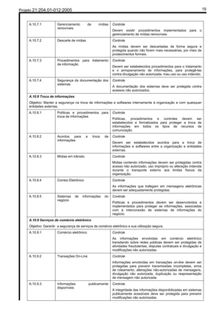 Projeto 21:204.01-012:2005                                                                                                    19


     A.10.7.1          Gerenciamento         de       mídias   Controle
                       removíveis
                                                               Devem existir procedimentos implementados          para   o
                                                               gerenciamento de mídias removíveis.
     A.10.7.2          Descarte de mídias                      Controle
                                                               As mídias devem ser descartadas de forma segura e
                                                               protegida quando não forem mais necessárias, por meio de
                                                               prodecimentos formais.
     A.10.7.3          Procedimentos para tratamento           Controle
                       de informação
                                                               Devem ser estabelecidos procedimentos para o tratamento
                                                               e o armazenamento de informações, para protegê-las
                                                               contra divulgação não autorizada; mau uso ou uso indevido.
     A.10.7.4          Segurança da documentação dos           Controle
                       sistemas
                                                               A documentação dos sistemas deve ser protegida contra
                                                               acessos não autorizados.
     A.10.8 Troca de informações
     Objetivo: Manter a segurança na troca de informações e softwares internamente à organização e com quaisquer
     entidades externas.
     A.10.8.1          Políticas e procedimentos para          Controle
                       troca de informações
                                                               Políticas, procedimentos e controles devem ser
                                                               estabelecidos e formalizados para proteger a troca de
                                                               informações em todos os tipos de recursos de
                                                               comunicação.
     A.10.8.2          Acordos para         a     troca   de   Controle
                       informações
                                                               Devem ser estabelecidos acordos para a troca de
                                                               informações e softwares entre a organização e entidades
                                                               externas.
     A.10.8.3          Mídias em trânsito                      Controle
                                                               Mídias contendo informações devem ser protegidas contra
                                                               acesso não autorizado, uso impróprio ou alteração indevida
                                                               durante o transporte externo aos limites físicos da
                                                               organização.
     A.10.8.4          Correio Eletrônico                      Controle
                                                               As informações que trafegam em mensagens eletrônicas
                                                               devem ser adequadamente protegidas.
     A.10.8.5          Sistemas    de   informações       do   Controle
                       negócio
                                                               Políticas e procedimentos devem ser desenvolvidos e
                                                               implementados para proteger as informações, associadas
                                                               com à interconexão de sistemas de informações do
                                                               negócio.
     A.10.9 Serviços de comércio eletrônico
     Objetivo: Garantir a segurança de serviços de comércio eletrônico e sua utilização segura.
     A.10.9.1          Comércio eletrônico                     Controle
                                                               As informações envolvidas em comércio eletrônico
                                                               transitando sobre redes públicas devem ser protegidas de
                                                               atividades fraudulentas, disputas contratuais e divulgação e
                                                               modificações não autorizadas.
     A.10.9.2          Transações On-Line                      Controle
                                                               Informações envolvidas em transações on-line devem ser
                                                               protegidas para prevenir transmissões incompletas, erros
                                                               de roteamento, alterações não-autorizadas de mensagens,
                                                               divulgação não autorizada, duplicação ou reapresentação
                                                               de mensagem não autorizada.
     A.10.9.3          Informações              publicamente   Controle
                       disponíveis
                                                               A integridade das informações disponibilizadas em sistemas
                                                               publicamente acessíveis deve ser protegida para prevenir
                                                               modificações não autorizadas.
 