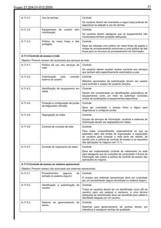 Projeto 21:204.01-012:2005                                                                                                21


     A.11.3.1          Uso de senhas                        Controle
                                                            Os usuários devem ser orientados a seguir boas práticas de
                                                            segurança na seleção e uso de senhas.
     A.11.3.2          Equipamento     de   usuário   sem   Controle
                       monitoração
                                                            Os usuários devem assegurar que os equipamentos não
                                                            monitorados tenham proteção adequada.
     A.11.3.3          Política de mesa limpa e tela        Controle
                       protegida
                                                            Deve ser adotada uma política de mesa limpa de papéis e
                                                            mídias de armazenamento removíveis e uma política de tela
                                                            limpa para os recursos de processamento da informação.
     A.11.4 Controle de acesso à rede
     Objetivo: Prevenir acesso não autorizado aos serviços de rede.
     A.11.4.1          Política de uso dos serviços de      Controle
                       rede
                                                            Os usuários devem receber acesso somente aos serviços
                                                            que tenham sido especificamente autorizados a usar.
     A.11.4.2          Autenticação     para     conexão    Controle
                       externa do usuário
                                                            Métodos apropriados de autenticação devem ser usados
                                                            para controlar o acesso de usuários remotos.
     A.11.4.3          Identificação de equipamento em      Controle
                       redes
                                                            Devem ser consideradas as identificações automáticas de
                                                            equipamentos como um meio de autenticar conexões
                                                            vindas de localizações e equipamentos específicos.
     A.11.4.4          Proteção e configuração de portas    Controle
                       de diagnostico remotas
                                                            Deve ser controlado o acesso físico e lógico para
                                                            diagnosticar e configurar portas.
     A.11.4.5          Segregação de redes                  Controle
                                                            Grupos de serviços de informação, usuários e sistemas de
                                                            informação devem ser segredados em redes.
     A.11.4.6          Controle de conexão de rede          Controle
                                                            Para redes compartilhadas, especialmente as que se
                                                            estendem além dos limites da organização, a capacidade
                                                            de usuários para conectar a rede deve ser restrita, de
                                                            acordo com a política de controle de acesso e os requisitos
                                                            das aplicações do negócio (ver 11.1).
     A.11.4.7          Controle de roteamento de redes      Controle
                                                            Deve ser implementado controle de roteamento na rede
                                                            para assegurar que as conexões de computador e fluxos de
                                                            informação não violem a política de controle de acesso das
                                                            aplicações do negócio.
     A.11.5 Controle de acesso ao sistema operacional
     Objetivo: Prevenir acesso não autorizado aos sistemas operacionais.
     A.11.5.1          Procedimentos      seguros      de   Controle
                       entrada no sistema (log-on)
                                                            O acesso aos sistemas operacionais deve ser controlado
                                                            por um procedimento seguro de entrada no sistema (logon).
     A.11.5.2          Identificação e autenticação de      Controle
                       usuário
                                                            Todos os usuários devem ter um identificador único (ID de
                                                            usuário) para uso pessoal e exclusivo, e uma técnica
                                                            adequada de autenticação deve ser escolhida para validar a
                                                            identidade alegada por um usuário.
     A.11.5.3          Sistema de gerenciamento de          Controle
                       senha
                                                            Sistemas para gerenciamento de senhas devem ser
                                                            interativos e assegurar senhas de qualidade.
 