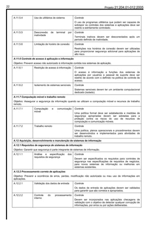 22                                                                                          Projeto 21:204.01-012:2005


     A.11.5.4          Uso de utilitários de sistema             Controle
                                                                 O uso de programas utilitários que podem ser capazes de
                                                                 sobrepor os controles dos sistemas e aplicações deve ser
                                                                 restrito e estritamente controlado.
     A.11.5.5          Desconexão         de    terminal   por   Controle
                       inatividade
                                                                 Terminais inativos devem ser desconectados após um
                                                                 período definido de inatividade.
     A.11.5.6          Limitação de horário de conexão           Controle
                                                                 Restrições nos horários de conexão devem ser utilizadas
                                                                 para proporcionar segurança adicional para aplicações de
                                                                 alto risco.
     A.11.6 Controle de acesso à aplicação e informação
     Objetivo: Prevenir acesso não autorizado à informação contida nos sistemas de aplicação.
     A.11.6.1          Restrição de acesso à informação          Controle
                                                                 O acesso à informação e funções dos sistemas de
                                                                 aplicações por usuários e pessoal de suporte deve ser
                                                                 restrito de acordo com o definido na política de controle de
                                                                 acesso.
     A.11.6.2          Isolamento de sistemas sensíveis          Controle
                                                                 Sistemas sensíveis devem ter um ambiente computacional
                                                                 dedicado (isolado).
     A.11.7 Computação móvel e trabalho remoto
     Objetivo: Assegurar a segurança da informação quando se utilizam a computação móvel e recursos de trabalho
     remoto.
     A.11.7.1          Computação         e     comunicação      Controle
                       móvel
                                                                 Uma política formal deve ser estabelecida e medidas de
                                                                 segurança apropriadas devem ser adotadas para a
                                                                 proteção contra os riscos do uso de recursos de
                                                                 computação e comunicação móveis.
     A.11.7.2          Trabalho remoto                           Controle
                                                                 Uma política, planos operacionais e procedimentos devem
                                                                 ser desenvolvidos e implementados para atividades de
                                                                 trabalho remoto.
     A.12 Aquisição, desenvolvimento e manutenção de sistemas de informação
     A.12.1 Requisitos de segurança de sistemas de informação
     Objetivo: Garantir que segurança é parte integrante de sistemas de informação.
     A.12.1.1          Análise e especificação             dos   Controle
                       requisitos de segurança
                                                                 Devem ser especificados os requisitos para controles de
                                                                 segurança nas especificações de requisitos de negócios,
                                                                 para novos sistemas de informação ou melhorias em
                                                                 sistemas existentes.
     A.12.2 Processamento correto de aplicações
     Objetivo: Prevenir a ocorrência de erros, perdas, modificação não autorizada ou mau uso de informações em
     aplicações.
     A.12.2.1          Validação dos dados de entrada            Controle
                                                                 Os dados de entrada de aplicações devem ser validados
                                                                 para garantir que são corretos e apropriados.
     A.12.2.2          Controle      do        processamento     Controle
                       interno
                                                                 Devem ser incorporados nas aplicações checagens de
                                                                 validação com o objetivo de detectar qualquer corrupção de
                                                                 informações, por erros ou por ações deliberadas.
 