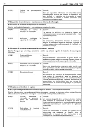 24                                                                                       Projeto 21:204.01-012:2005


     A.12.6.1          Controle    de    vulnerabilidades     Controle
                       técnicas
                                                              Deve ser seja obtida informação em tempo hábil sobre
                                                              vulnerabilidades técnicas dos sistemas de informação em
                                                              uso, avaliada a exposição da organização a estas
                                                              vulnerabilidades, e tomadas as medidas apropriadas para
                                                              lidar com os riscos associados.
     A.13 Aquisição, desenvolvimento e manutenção de sistemas de informação
     A.13.1 Gestão de incidentes de segurança da informação
     Objetivo: Notificação de fragilidades e eventos de segurança da informação.
     A.13.1.1          Notificação   de   eventos        de   Controle
                       segurança da informação
                                                              Os eventos de segurança da informação devem ser
                                                              relatados através dos canais apropriados da direção, o mais
                                                              rapidamente possível.
     A.13.1.2          Notificando    fragilidades       de   Controle
                       segurança da informação
                                                              Os funcionários, fornecedores terceiros de sistemas e
                                                              serviços de informação devem ser instruídos a registrar e
                                                              notificar qualquer observação ou suspeita de fragilidade em
                                                              sistemas ou serviços.
     A.13.2 Gestão de incidentes de segurança da informação e melhorias
     Objetivo: Assegurar que um enfoque consistente e efetivo seja aplicado a gestão de incidentes de segurança da
     informação.
     A.13.2.1          Responsabilidades                  e   Controle
                       procedimentos
                                                              Responsabilidades e procedimentos de gestão devem ser
                                                              estabelecidos para assegurar respostas rápidas, efetivas e
                                                              ordenadas a incidentes de segurança da informação.
     A.13.2.2          Aprendendo com os incidentes de        Controle
                       segurança da informação
                                                              Devem ser estabelecidos mecanismos para permitir que
                                                              tipos, quantidades e custos dos incidentes de segurança da
                                                              informação sejam quantificados e monitorados.
     A.13.2.3          Coleta de evidências                   Controle
                                                              Nos casos em que uma ação de acompanhamento contra
                                                              uma pessoa ou organização, após um incidente de
                                                              segurança da informação, envolver uma ação legal (civil ou
                                                              criminal), evidências devem ser coletadas, armazenadas e
                                                              apresentadas em conformidade com as normas de
                                                              armazenamento de evidências da jurisdição ou jurisdições
                                                              pertinentes.
     A.14 Gestão da continuidade do negócio
     A.14.1 Aspectos da gestão da continuidade do negócio, relativos à segurança da informação
     Objetivo: Não permitir a interrupção das atividades do negócio e proteger os processos críticos contra efeitos de
     falhas ou desastres significativos e assegurar a sua retomada em tempo hábil, se for o caso.
     A.14.1.1          Incluindo   segurança             da   Controle
                       informação no processo            de
                       gestão da continuidade            de   Um processo de gestão deve ser desenvolivido e mantido
                       negocio                                para assegurar a continuidade do negócio por toda a
                                                              organização e que contemple os requisitos de segurança da
                                                              informação necessários para a continuidade do negócio da
                                                              organização.
     A.14.1.2          Continuidade de        negócios    e   Controle
                       avaliação de risco
                                                              Devem ser identificados os eventos que podem causar
                                                              interrupções aos processos de negócio, junto à
                                                              probabilidade e impacto de tais interrupções e as
                                                              conseqüências para a segurança de informação.
 
