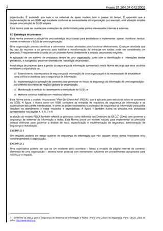 2                                                                                           Projeto 21:204.01-012:2005


    organização. É esperado que este e os sistemas de apoio mudem com o passar do tempo. É esperado que a
    implementação de um SGSI seja escalada conforme as necessidades da organização, por exemplo, uma situação simples
    requer uma solução de SGSI simples.

    Esta Norma pode ser usada para avaliações de conformidade pelas partes interessadas internas e externas.

    0.2 Estratégia de processo
    Esta Norma promove a adoção de uma estratégia de processo para estabelecer e implementar, operar, monitorar, revisar,
    manter e melhorar o SGSI de uma organização.

    Uma organização precisa identificar e administrar muitas atividades para funcionar efetivamente. Qualquer atividade que
    faz uso de recursos e os gerencia para habilitar a transformação de entradas em saídas pode ser considerada um
    processo. Freqüentemente a saída de um processo forma diretamente a entrada do processo seguinte.

    A aplicação de um sistema de processos dentro de uma organização, junto com a identificação e interações destes
    processos, e sua gestão, pode ser chamada de "estratégia de processo”.

    A estratégia de processo para a gestão da segurança da informação apresentada nesta Norma encoraja que seus usuários
    enfatizem a importância de:

       a) Entendimento dos requisitos de segurança da informação de uma organização e da necessidade de estabelecer
       uma política e objetivos para a segurança de informação;

       b) Implementação e operação de controles para gerenciar os riscos de segurança da informação de uma organização
       no contexto dos riscos de negócio globais da organização;

       c) Monitoração e revisão do desempenho e efetividade do SGSI; e

       d) Melhoria contínua baseada em medidas objetivas.

    Esta Norma adota o modelo de processo "Plan-Do-Check-Act” (PDCA), que é aplicado para estruturar todos os processos
    do SGSI. A figura 1 ilustra como um SGSI considera as entradas de requisitos de segurança de informação e as
    expectativas das partes interessadas, e como as ações necessárias e processos de segurança da informação produzidos
    resultam no atendimento a estes requisitos e expectativas. A figura 1 também ilustra os vínculos nos processos
    apresentados nas seções 4, 5, 6, 7 e 8.
                                                                                                1
    A adoção do modelo PDCA também refletirá os princípios como definidos nas Diretrizes da OECD (2002) para governar a
    segurança de sistemas de informação e redes. Esta Norma provê um modelo robusto para implementar os princípios
    nessas diretrizes para governar a análise de risco, especificação e implementação de segurança, administração de
    segurança e reavaliação.

    EXEMPLO 1

    Um requisito poderia ser essas quebras de segurança de informação que não causam sérios danos financeiros e/ou
    constrangimentos à organização.

    EXEMPLO 2

    Uma expectativa poderia ser que se um incidente sério acontece – talvez a invasão da página Internet de comércio
    eletrônico de uma organização – deveria haver pessoas com treinamento suficiente em procedimentos apropriados para
    minimizar o impacto.




    1 Diretrizes da OECD para a Segurança de Sistemas de Informação e Redes - Para uma Cultura de Segurança. Paris: OECD, 2002 de
    julho. http://www.oecd.org.
 
