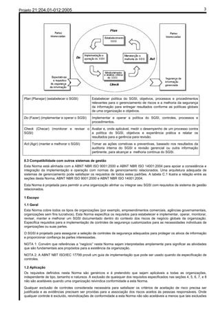 Projeto 21:204.01-012:2005                                                                                               3




  Plan (Planejar) (estabelecer o SGSI)        Estabelecer política do SGSI, objetivos, processos e procedimentos
                                              relevantes para o gerenciamento de riscos e a melhoria da segurança
                                              da informação para entregar resultados conforme as políticas globais
                                              de uma organização e objetivos.

  Do (Fazer) (implementar e operar o SGSI)    Implementar e operar a política do SGSI, controles, processos e
                                              procedimentos.

  Check (Checar) (monitorar e revisar o Avaliar e, onde aplicável, medir o desempenho de um processo contra
  SGSI)                                 a política do SGSI, objetivos e experiência prática e relatar os
                                        resultados para a gerência para revisão.

  Act (Agir) (manter e melhorar o SGSI)       Tomar as ações corretivas e preventivas, baseado nos resultados da
                                              auditoria interna do SGSI e revisão gerencial ou outra informação
                                              pertinente, para alcançar a melhoria contínua do SGSI.

  0.3 Compatibilidade com outros sistemas de gestão
  Esta Norma está alinhada com a ABNT NBR ISO 9001:2000 e ABNT NBR ISO 14001:2004 para apoiar a consistência e
  integração da implementação e operação com normas de gerenciamento relacionados. Uma arquitetura adequada de
  sistemas de gerenciamento pode satisfazer os requisitos de todos estes padrões. A tabela C.1 ilustra a relação entre as
  seções desta Norma, ABNT NBR ISO 9001:2000 e ABNT NBR ISO 14001:2004.

  Esta Norma é projetada para permitir a uma organização alinhar ou integrar seu SGSI com requisitos de sistema de gestão
  relacionados.

  1 Escopo

  1.1 Geral
  Esta Norma cobre todos os tipos de organizações (por exemplo, empreendimentos comerciais, agências governamentais,
  organizações sem fins lucrativos). Esta Norma especifica os requisitos para estabelecer e implementar, operar, monitorar,
  revisar, manter e melhorar um SGSI documentado dentro do contexto dos riscos de negócio globais da organização.
  Especifica requisitos para a implementação de controles de segurança customizados para as necessidades individuais de
  organizações ou suas partes.

  O SGSI é projetado para assegurar a seleção de controles de segurança adequados para proteger os ativos de informação
  e proporcionar confiança às partes interessadas.

  NOTA 1: Convém que referências a “negócio” nesta Norma sejam interpretadas amplamente para significar as atividades
  que são fundamentais aos propósitos para a existência da organização.

  NOTA 2: A ABNT NBT ISO/IEC 17799 provê um guia de implementação que pode ser usado quando da especificação de
  controles.

  1.2 Aplicação
  Os requisitos definidos nesta Norma são genéricos e é pretendido que sejam aplicáveis a todas as organizações,
  independente de tipo, tamanho e natureza. A exclusão de quaisquer dos requisitos especificados nas seções 4, 5, 6, 7, e 8
  não são aceitáveis quando uma organização reivindica conformidade a esta Norma.

  Qualquer exclusão de controles considerada necessária para satisfazer os critérios de aceitação de risco precisa ser
  justificada e as evidências precisam ser providas para a associação dos riscos aceitos às pessoas responsáveis. Onde
  qualquer controle é excluído, reivindicações de conformidade a esta Norma não são aceitáveis a menos que tais exclusões
 