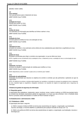 Projeto 21:204.01-012:2005                                                                                                                 5


  [ISO/IEC 13335-1:2004]

  3.9
  risco residual
  risco que permanece após o tratamento de riscos.
  [ABNT ISO/IEC Guia 73:2005]

  3.10
  aceitação de riscos
  decisão para aceitar um risco.
  [ABNT ISO/IEC Guia 73:2005]

  3.11
  análise de riscos
  uso sistemático da informação para identificar as fontes e estimar o risco.
  [ABNT ISO/IEC Guia 73:2005]

  3.12
  avaliação de risco
  processo global da análise de risco e da valoração do risco.
  [ABNT ISO/IEC Guia 73:2005]

  3.13
  valoração do risco
  processo de comparar o risco estimado contra critérios de risco estabelecidos para determinar a significância do risco.
  [ABNT ISO/IEC Guia 73:2005]

  3.14
  gestão de riscos
  atividades coordenadas para dirigir e controlar uma organização, no que se refere aos riscos.
  NOTA: A gestão do risco normalmente inclui a avaliação do risco, o tratamento do risco, a aceitação do risco e a comunicação do risco.

  [ABNT ISO/IEC Guia 73:2005]

  3.15
  tratamento de riscos
  processo de seleção e implementação de medidas para modificar um risco.
  [ABNT ISO/IEC Guia 73:2005]

  NOTA: Nesta Norma o termo “controle” é usado como um sinônimo para “medida”.

  3.16
  declaração de aplicabilidade
  declaração documentada que descreve os objetivos de controle e controles que são pertinentes e aplicáveis ao sgsi da
  organização.
  NOTA: Os objetivos de controle e controles estão baseados nos resultados e conclusões do processo de avaliação de risco e tratamento
  de risco, requisitos legais ou regulatórios, obrigações contratuais e os requisitos de negócio da organização para a segurança da
  informação.

  4 Sistema de gestão de segurança da informação

  4.1 Requisitos gerais
  A organização deve estabelecer, implementar, operar, monitorar, revisar, manter e melhorar um SGSI documentado dentro
  do contexto das atividades empresariais globais da organização e os riscos que elas enfrentam. Com a finalidade desta
  Norma o processo usado está baseado no modelo de PDCA mostrado na figura 1.

  4.2 Estabelecendo e administrando o SGSI

  4.2.1 Estabelecer o SGSI
  A organização deve fazer o seguinte:

      a) Definir o escopo e limites do SGSI nos termos das características do negócio, a organização, sua localização,
      recursos, tecnologia, e incluindo detalhes ou justificativas para qualquer exclusão do escopo (ver 1.2);

      b) Definir uma política de SGSI nos termos das características do negócio, a organização, sua localização, recursos e
      tecnologia que:
 