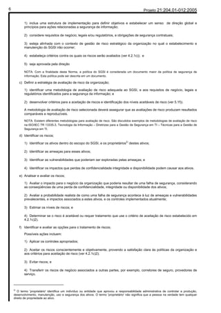 6                                                                                                Projeto 21:204.01-012:2005


            1) inclua uma estrutura de implementação para definir objetivos e estabelecer um senso de direção global e
            princípios para ações relacionadas a segurança de informação;

            2) considere requisitos de negócio, legais e/ou regulatórios, e obrigações de segurança contratuais;

            3) esteja alinhada com o contexto de gestão de risco estratégico da organização no qual o estabelecimento e
            manutenção do SGSI irão ocorrer;

            4) estabeleça critérios contra os quais os riscos serão avaliados (ver 4.2.1c)); e

            5) seja aprovada pela direção

            NOTA: Com a finalidade desta Norma, a política do SGSI é considerada um documento maior da política de segurança de
            informação. Esta política pode ser descrita em um documento.

         c) Definir a estratégia de avaliação de risco da organização;

            1) identificar uma metodologia de avaliação de risco adequada ao SGSI, e aos requisitos de negócio, legais e
            regulatórios identificados para a segurança da informação; e

            2) desenvolver critérios para a aceitação de riscos e identificação dos níveis aceitáveis de risco (ver 5.1f)).

            A metodologia de avaliação de risco selecionada deverá assegurar que as avaliações de risco produzam resultados
            comparáveis e reproduzíveis.

            NOTA: Existem diferentes metodologias para avaliação de risco. São discutidos exemplos de metodologias de avaliação de risco
            na ISO/IEC TR 13335-3, Tecnologia da Informação – Diretrizes para a Gestão de Segurança em TI – Técnicas para a Gestão de
            Segurança em TI.

         d) Identificar os riscos;
                                                                                 2)
            1) Identificar os ativos dentro do escopo do SGSI, e os proprietários destes ativos;

            2) Identificar as ameaças para esses ativos;

            3) Identificar as vulnerabilidades que poderiam ser exploradas pelas ameaças; e

            4) Identificar os impactos que perdas de confidencialidade integridade e disponibilidade podem causar aos ativos.

         e) Analisar e avaliar os riscos;

            1) Avaliar o impacto para o negócio da organização que poderia resultar de uma falha de segurança, considerando
            as conseqüências de uma perda de confidencialidade, integridade ou disponibilidade dos ativos;

            2) Avaliar a probabilidade realista de como uma falha de segurança acontece à luz de ameaças e vulnerabilidades
            prevalecentes, e impactos associados a estes ativos, e os controles implementados atualmente;

            3) Estimar os níveis de riscos; e

            4) Determinar se o risco é aceitável ou requer tratamento que use o critério de aceitação de risco estabelecido em
            4.2.1c)2).

         f) Identificar e avaliar as opções para o tratamento de riscos;

            Possíveis ações incluem:

            1) Aplicar os controles apropriados;

            2) Aceitar os riscos conscientemente e objetivamente, provendo a satisfação clara às políticas da organização e
            aos critérios para aceitação de risco (ver 4.2.1c)2);

            3) Evitar riscos; e

            4) Transferir os riscos de negócio associados a outras partes, por exemplo, corretores de seguro, provedores de
            serviço.

    ______________________
    2)
       O termo 'proprietário' identifica um indivíduo ou entidade que aprovou a responsabilidade administrativa de controlar a produção,
    desenvolvimento, manutenção, uso e segurança dos ativos. O termo 'proprietário' não significa que a pessoa na verdade tem qualquer
    direito de propriedade ao ativo.
 