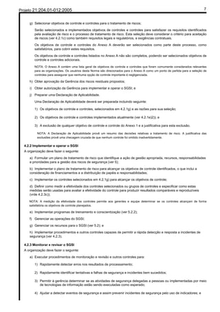 Projeto 21:204.01-012:2005                                                                                                    7


     g) Selecionar objetivos de controle e controles para o tratamento de riscos;

        Serão selecionados e implementados objetivos de controles e controles para satisfazer os requisitos identificados
        pela avaliação de risco e o processo de tratamento de risco. Esta seleção deve considerar o critério para aceitação
        de riscos (ver 4.2.1c) como também requisitos legais e regulatórios, e exigências contratuais.

        Os objetivos de controle e controles do Anexo A deverão ser selecionados como parte deste processo, como
        satisfatórios, para cobrir estes requisitos.

        Os objetivos de controle e controles listados no Anexo A não são completos, podendo ser selecionados objetivos de
        controle e controles adicionais.

        NOTA: O Anexo A contém uma lista geral de objetivos de controle e controles que foram comumente considerados relevantes
        para as organizações. Os usuários desta Norma são direcionados para o Anexo A como um ponto de partida para a seleção de
        controles para assegurar que nenhuma opção de controle importante é negligenciada.

     h) Obter aprovação da Gerência dos riscos residuais propostos;

     i) Obter autorização da Gerência para implementar e operar o SGSI; e

     j) Preparar uma Declaração de Aplicabilidade.

        Uma Declaração de Aplicabilidade deverá ser preparada incluindo seguinte:

        1) Os objetivos de controle e controles, selecionados em 4.2.1g) e as razões para sua seleção;

        2) Os objetivos de controle e controles implementados atualmente (ver 4.2.1e)2)); e

        3) A exclusão de qualquer objetivo de controle e controle do Anexo 1 e a justificativa para esta exclusão.

          NOTA: A Declaração de Aplicabilidade provê um resumo das decisões relativas a tratamento de risco. A justificativa das
          exclusões provê uma checagem cruzada de que nenhum controle foi omitido inadvertidamente.

  4.2.2 Implementar e operar o SGSI
  A organização deve fazer o seguinte:

     a) Formular um plano de tratamento de risco que identifique a ação de gestão apropriada, recursos, responsabilidades
     e prioridades para a gestão dos riscos de segurança (ver 5);

     b) Implementar o plano de tratamento de risco para alcançar os objetivos de controle identificados, o que inclui a
     consideração de financiamentos e a distribuição de papéis e responsabilidades;

     c) Implementar os controles selecionados em 4.2.1g) para alcançar os objetivos de controle;

     d) Definir como medir a efetividade dos controles selecionados ou grupos de controles e especificar como estas
     medidas serão usadas para avaliar a efetividade do controle para produzir resultados comparáveis e reproduzíveis
     (vrde 4.2.3c));

     NOTA: A medição da efetividade dos controles permite aos gerentes e equipe determinar se os controles alcançam de forma
     satisfatória os objetivos de controle planejados.

     e) Implementar programas de treinamento e conscientização (ver 5.2.2);

     f) Gerenciar as operações do SGSI;

     g) Gerenciar os recursos para o SGSI (ver 5.2); e

     h) Implementar procedimentos e outros controles capazes de permitir a rápida detecção e resposta a incidentes de
     segurança (ver 4.2.3).

  4.2.3 Monitorar e revisar o SGSI
  A organização deve fazer o seguinte:

     a) Executar procedimentos de monitoração e revisão e outros controles para:

        1) Rapidamente detectar erros nos resultados de processamento;

        2) Rapidamente identificar tentativas e falhas de segurança e incidentes bem sucedidos;

        3) Permitir à gerência determinar se as atividades de segurança delegadas a pessoas ou implementadas por meio
           de tecnologias de informação estão sendo executadas como esperado;

        4) Ajudar a detectar eventos de segurança e assim prevenir incidentes de segurança pelo uso de indicadores; e
 