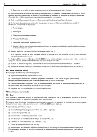 8                                                                                            Projeto 21:204.01-012:2005


          5) Determinar se as ações tomadas para solucionar uma falha de segurança foram efetivas.

       b) Responsabilizar-se por revisões regulares da efetividade do SGSI (incluindo o conhecimento da política do SGSI e
       objetivos, e revisão dos controles de segurança) considerando os resultados de auditorias de segurança, incidentes,
       efetividade das medidas, sugestões e respostas de todas as partes interessadas;

       c) Medir a efetividade dos controles para verificar se os requisitos de segurança foram atendidos;

       d) Revisar as avaliações de risco a intervalos planejados e revisar o nível de risco residual e risco aceitável
       identificado, considerando mudanças de:

          1) A organização;

          2) Tecnologias;

          3) Objetivos empresariais e processos;

          4) Ameaças identificadas;

          5) Efetividade dos controles implementados; e

          6) Eventos externos, como mudanças nos aspectos legais ou regulatórios, alterações das obrigações contratuais e
             mudanças no aspecto social.

       e) Conduzir auditorias internas no SGSI a intervalos planejados (ver 6);

          NOTA: Auditorias internas, às vezes chamadas auditorias de primeira parte, são conduzidas por ou em nome da própria
          organização para propósitos internos.

       f) Responsabilizar-se por revisões gerenciais do SGSI em uma base regular para assegurar que o escopo permanece
       adequado e se são identificadas melhorias nos processos do SGSI (ver 7.1);

       g) Atualizar os planos de segurança considerando as descobertas das atividades de monitoração e revisão; e

       h) Registrar as ações e eventos que poderiam ter um impacto na efetividade ou desempenho do SGSI (ver 4.3.3).

    4.2.4 Manter e melhorar o SGSI
    A organização deve fazer regularmente o seguinte:

       a) Implementar as melhorias identificadas no SGSI;

       b) Tomar as ações preventivas e corretivas apropriadas conforme 8.2 e 8.3. Aplicar as lições aprendidas de
       experiências de segurança de outras organizações e aquelas da própria organização;

       c) Comunicar as ações e melhorias a todas as partes interessadas com o nível de detalhamento apropriado para as
       circunstâncias e, quando aplicável, aprovação de como proceder.

       d) Assegurar que as melhorias alcancem os objetivos propostos.

    4.3 Requisitos de documentação

    4.3.1 Geral
    A documentação deve incluir registros de decisões gerenciais, para garantir que as ações estejam alinhadas às decisões
    gerenciais e políticas, e os resultados registrados sejam reproduzíveis.

    É importante poder demonstrar a relação dos controles selecionados com os resultados da avaliação de risco e o processo
    de tratamento de risco, e subseqüentemente com a política do SGSI e seus objetivos.

    A documentação do SGSI deve incluir:

       a) declaração da política do sgsi documentada (ver 4.2.1b) e objetivos;

       b) o escopo do sgsi (ver 4.2.1a));

       c) procedimentos e controles que suportam o sgsi;

       d) uma descrição da metodologia de avaliação de risco (ver 4.2.1c));

       e) o relatório de avaliação de risco (ver 4.2.1c a 4.2.1g));

       f) o plano de tratamento de risco (ver 4.2.2b));

       g) procedimentos documentados requeridos pela organização para assegurar o planejamento efetivo, operação e
       controle de seus processos de segurança de informação, e descrever como medir a efetividade dos controles (ver
       4.2.3c));
 