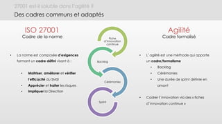 27001 est-il soluble dans l’agilité ?
Des cadres communs et adaptés
Fiche
d’innovation
continue
Backlog
Cérémonies
Sprint
•  La norme est composée d’exigences
formant un cadre défini visant à :
•  Maitriser, améliorer et vérifier
l’efficacité du SMSI
•  Apprécier et traiter les risques
•  Impliquer la Direction
•  L’agilité est une méthode qui apporte
un cadre/formalisme
•  Backlog
•  Cérémonies
•  Une durée de sprint définie en
amont
•  Cadrer l’innovation via des « fiches
d’innovation continue »
ISO 27001
Cadre de la norme
Agilité
Cadre formalisé
 