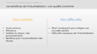 27001 est-il soluble dans l’agilité ?
Les bénéfices de l’industrialisation : une qualité constante
Nos constats Nos difficultés
•  Outil commun
•  Efficience
•  Maîtrise du risque / des
environnements
•  Bénéfice pour l’automatisation des
tâches
•  Effort conséquent pour intégrer une
nouvelle solution
•  Difficultés classiques de l’industrialisation
 