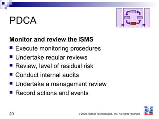 20 © 2008 NetSol Technologies, Inc. All rights reserved
PDCA
Monitor and review the ISMS
 Execute monitoring procedures
 Undertake regular reviews
 Review, level of residual risk
 Conduct internal audits
 Undertake a management review
 Record actions and events
 