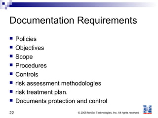 22 © 2008 NetSol Technologies, Inc. All rights reserved
Documentation Requirements
 Policies
 Objectives
 Scope
 Procedures
 Controls
 risk assessment methodologies
 risk treatment plan.
 Documents protection and control
 