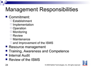 24 © 2008 NetSol Technologies, Inc. All rights reserved
Management Responsibilities
 Commitment:
 Establishment
 Implementation
 Operation
 Monitoring
 Review
 Maintenance
 and Improvement of the ISMS
 Resource management
 Training, Awareness and Competence
 Internal Audit
 Review of the ISMS
 