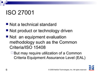 6 © 2008 NetSol Technologies, Inc. All rights reserved
ISO 27001
 Not a technical standard
 Not product or technology driven
 Not an equipment evaluation
methodology such as the Common
Criteria/ISO 15408
But may require utilization of a Common
Criteria Equipment Assurance Level (EAL)
 
