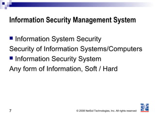 7 © 2008 NetSol Technologies, Inc. All rights reserved
Information Security Management System
 Information System Security
Security of Information Systems/Computers
 Information Security System
Any form of Information, Soft / Hard
 