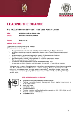 LEADING THE CHANGE
CQI-IRCA Certified ISO27001:2013 ISMS Lead Auditor Course
Date: 24 August 2020– 28 August 2020
Venue: BV Virtual classroom platform
Timing: 08:30 – 17:00
Benefits of the Course
On successfully completing the course, students
Will be able to understand/interpret
 An appreciation of the importance of controlling Information Security in all types of business.
 Knowledge of Information Security management systems (ISMS) including the requirements of ISO
27001
 An appreciation of documented management systems to control Information Security
 An appreciation of risk assessment for Information Security.
 An understanding of the principal requirements for auditing IS Management systems.
 Plan an audit against a set of audit criteria
 Successfully execute an Information Security Management system audit
 Create clear, concise and relevant audit reports and Communicate the audit findings to a client
The course uses a mixture of taught sessions, interactive group discussions and exercises to achieve its
aims. The practical exercises are based upon a fictional company. However, the procedures, work
instructions and data are typical and could relate to many different enterprises equally. The practical
exercises have been carefully designed to focus upon issues that commonly arise during Information
Security audits.
What will be included in the Agenda?
 Information Security Management System overview
 Auditing Information Security Management System against requirements of
ISO/IEC 27001:2013
 Audit techniques
 Accreditation issues
 Auditor competence
 Practical Exercises and Feedback Auditor competence (ISO 19011, IRCA norms)
 Practical exercises and feedback.
 Final Examination
(1)
 