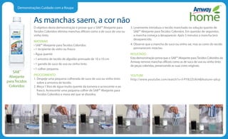 Demonstrações Cuidado com a Roupa
As manchas saem, a cor não
O objetivo desta demonstração é provar que o SA8™ Alvejante para
Tecidos Coloridos elimina manchas difíceis como a de suco de uva ou
vinho tinto.
MATERIAIS
• SA8™ Alvejante para Tecidos Coloridos
• 1 recipiente de vidro ou frasco
• Água quente
• 1 amostra de tecido de algodão prensado de 10 x 10 cm
• 1 garrafa de suco de uva ou vinho tinto
• 1 colher pequena
PROCEDIMENTO
1. Despeje uma pequena colherada de suco de uva ou vinho tinto
sobre a amostra de tecido.
2. Meça 1 litro de água muito quente da torneira e acrescente-a ao
frasco. Acrescente uma pequena colher de SA8™ Alvejante para
Tecidos Coloridos e mexa até que se dissolva.
3. Levemente introduza o tecido manchado na solução quente de
SA8™ Alvejante para Tecidos Coloridos. Em questão de segundos,
a mancha começa a desaparecer. Após 5 minutos a mancha terá
desaparecido.
4. Observe que a mancha de suco ou vinho sai, mas as cores do tecido
permanecem intactas.
RESULTADO
Esta demonstração prova que o SA8™ Alvejante paraTecidos Coloridos da
Amway remove manchas difíceis como as de suco de uva ou vinho tinto
de peças coloridas, preservando as suas cores originais.
YOUTUBE
http://www.youtube.com/watch?v=l-PY82ZUkt4feature=plcp
SA8™
Alvejante
para Tecidos
Coloridos
 