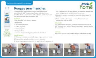 Demonstrações Cuidado com a Roupa
Roupas sem manchas
O objetivo desta demonstração é provar que uma pequena
quantidade de SA8™ Alvejante para Tecidos Coloridos remove
manchas difíceis e escuras como as de café e chá, sendo seguro para
usar em todos os tecidos, coloridos ou não.
MATERIAIS
• SA8™ Alvejante para Tecidos Coloridos
• Água quente
• 1 recipientes pequenos
• 1 colher pequena
• 1 frasco pequeno
• Chá instantâneo
• 1 amostra de tecido de algodão/poliéster de 10 x 10 cm
PROCEDIMENTO
1. Misture uma solução concentrada de chá e água quente no frasco.
2. Despeje várias gotas da soução na amostra de tecido.
3. Agora, despeje aproximadamente um quarto da colher pequena de
SA8™ Alvejante para Tecidos Coloridos no recipiente. Despeje uma
xícara de água quente neste e misture brevemente.
4. Mergulhe a amostra manchada na solução do alvejante por 10
minutos.
5. Retire o tecido e observe que a mancha foi eliminada sem
prejudicar as cores do tecido.
RESULTADO
Esta demonstração prova que basta uma pequena quantidade de
SA8™ Alvejante para Tecidos Coloridos para superar grandes desafios
de lavanderia!
YOUTUBE
http://www.youtube.com/watch?v=MKqpaO1bt_8feature=plcp
SA8™
Alvejante
para Tecidos
Coloridos
 