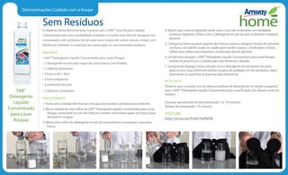 Demonstrações Cuidado com a Roupa
Sem Resíduos
O objetivo desta demonstração é provar que o SA8™ Lava Roupas Líquido
Concentrado tem uma solubilidade imediata e é muito mais fácil de enxaguar em
comparação com produtos em pó para lavar roupas de outras marcas. Limpe com
eficiência e elimine as manchas sem preocupar-se com eventuais resíduos.
MATERIAIS
• SA8™ Detergente Líquido Concentrado para Lavar Roupas
• 1 detergente em pó para roupa de outra marca, sem fosfato
• 2 colheres pequenas
• 4 frascos de 1 litro
• 2 funis pequenos
• 2 camisetas escuras
• 2 elásticos compridos
PROCEDIMENTO
1. Encha até a metade dois frascos com água da torneira a temperatura ambiente.
2. Meça metade de uma colher de SA8™ Detergente Líquido Concentrado para Lavar
Roupas, acrescente-o a um dos frascos e mostre como basta agitar um pouco para
dissolvê-lo na água.
3. Meça meia colher do detergente em pó da concorrência e acrescente-o ao outro
frasco.
4. Mostre que, mesmo agitando várias vezes, o pó não se dissolve com facilidade.
Continue agitando o frasco com o detergente em pó até que se dissolva o máximo
possível.
5. Coloque os funis na parte superior dos frascos vazios e coloque o tecido da camiseta
nos funis. Um elástico pode ser usado para manter a peça e o funil sobre o frasco.
Utilize uma colher para empurrar o tecido para dentro do funil.
6. Lentamente despeje o SA8™ Detergente Líquido Concentrado para Lavar Roupas
através da peça escura. Cuidado para não derramar o líquido.
7. Lentamente despeje a outra solução com o detergente em pó através da outra
peça escura. Caso se formem bolhas na peça de qualquer um dos produtos, sopre
levemente na superfície da espuma para eliminá-las.
RESULTADO
Observe que a solução em pó deixou resíduos de detergente no tecido, enquanto
que o SA8™ Detergente Líquido Concentrado para Lavar Roupas não deixou nenhum
resíduo.
Duração aproximada da demonstração: 5 a 10 minutos
Tempo de preparação: 10 minutos
YOUTUBE
http://youtu.be/RJ4A74oNV6k
SA8™
Detergente
Líquido
Concentrado
para Lavar
Roupas
 