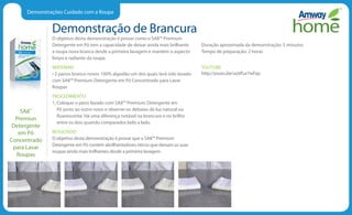 Demonstrações Cuidado com a Roupa
Demonstração de Brancura
O objetivo desta demonstração é provar como o SA8™ Premium
Detergente em Pó tem a capacidade de deixar ainda mais brilhante
a roupa nova branca desde a primeira lavagem e mantém o aspecto
limpo e radiante da roupa.
MATERIAIS
• 2 panos branco novos 100% algodão um dos quais terá sido lavado
com SA8™ Premium Detergente em Pó Concentrado para Lavar
Roupas
PROCEDIMENTO
1. Coloque o pano lavado com SA8™ Premium Detergente em
Pó junto ao outro novo e observe-os debaixo de luz natural ou
fluorescente. Há uma diferença notável na brancura e no brilho
entre os dois quando comparados lado a lado.
RESULTADO
O objetivo desta demonstração é provar que o SA8™ Premium
Detergente em Pó contém abrilhantadores óticos que deixam as suas
roupas ainda mais brilhantes desde a primeira lavagem.
Duração aproximada da demonstração: 5 minutos
Tempo de preparação: 2 horas
YOUTUBE
http://youtu.be/uoVEur7wFqo
SA8™
Premiun
Detergente
em Pó
Concentrado
para Lavar
Roupas
 