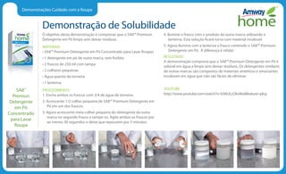 Demonstrações Cuidado com a Roupa
Demonstração de Solubilidade
O objetivo desta demonstração é comprovar que o SA8™ Premium
Detergente em Pó limpa sem deixar resíduos.
MATERIAIS
• SA8™ Premium Detergente em Pó Concentrado para Lavar Roupas
• 1 detergente em pó de outra marca, sem fosfato
• 2 frascos de 250 ml com tampa
• 2 colheres pequenas
• Água quente da torneira
• 1 lanterna.
PROCEDIMENTO
1. Encha ambos os frascos com 3/4 de água da torneira.
2. Acrescente 1/2 colher pequena de SA8™ Premium Detergente em
Pó em um dos frascos.
3. Agora acrescente meia colher pequena do detergente da outra
marca no segundo frasco e tampe-os. Agite ambos os frascos por
ao menos 30 segundos e deixe que repousem por 3 minutos.
4. Ilumine o frasco com o produto da outra marca utilizando a
lanterna. Esta solução ficará turva com material insolúvel.
5. Agora ilumine com a lanterna o frasco contendo o SA8™ Premium
Detergente em Pó. A diferença é nítida!
RESULTADO
A demonstração comprova que o SA8™ Premium Detergente em Pó é
solúvel em água e limpa sem deixar resíduos. Os detergentes similares
de outras marcas são compostos de materiais sintéticos e amaciantes
insolúveis em água que não são fáceis de eliminar.
YOUTUBE
http://www.youtube.com/watch?v=EA6ULcOkv8wfeature=plcp
SA8™
Premiun
Detergente
em Pó
Concentrado
para Lavar
Roupa
 