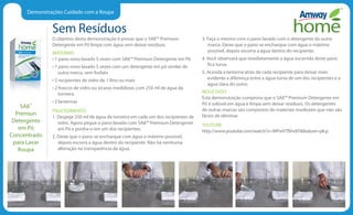 Demonstrações Cuidado com a Roupa
Sem Resíduos
O objetivo desta demonstração é provar que o SA8™ Premium
Detergente em Pó limpa com água sem deixar resíduos.
MATERIAIS
• 1 pano novo lavado 5 vezes com SA8™ Premium Detergente em Pó
• 1 pano novo lavado 5 vezes com um detergente em pó similar de
outra marca, sem fosfato
• 2 recipientes de vidro de 1 litro ou mais
• 2 frascos de vidro ou xícaras medidoras com 250 ml de água da
torneira
• 2 lanternas
PROCEDIMENTO
1. Despeje 250 ml de água da torneira em cada um dos recipientes de
vidro. Agora pegue o pano lavado com SA8™ Premium Detergente
em Pó e ponha-o em um dos recipientes.
2. Deixe que o pano se encharque com água o máximo possível,
depois escorra a água dentro do recipiente. Não há nenhuma
alteração na transparência da água.
3. Faça o mesmo com o pano lavado com o detergente da outra
marca. Deixe que o pano se encharque com água o máximo
possível, depois escorra a água dentro do recipiente.
4. Você observará que imediatamente a água escorrida deste pano
fica turva.
5. Acenda a lanterna atrás de cada recipiente para deixar mais
evidente a diferença entre a água turva de um dos recipientes e a
água clara do outro.
RESULTADO
Esta demonstração comprova que o SA8™ Premium Detergente em
Pó é solúvel em água e limpa sem deixar resíduos. Os detergentes
de outras marcas são compostos de materiais insolúveis que não são
fáceis de eliminar.
YOUTUBE
http://www.youtube.com/watch?v=WPwVTIVvdiYfeature=plcp
SA8™
Premiun
Detergente
em Pó
Concentrado
para Lavar
Roupa
 
