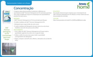 Demonstrações Cuidado com a Roupa
Concentração
O objetivo desta demonstração é evidenciar a diferença na
quantidade de SA8™ Premium Detergente em Pó necessária para lavar
uma carga completa de roupa em comparação com quantidade de
produto de outra marca.
MATERIAIS
• SA8™ Premium Detergente em Pó Concentrado para Roupas
• A colher medidora do SA8™ Premium Detergente em Pó
• Detergente para roupa similar de outra marca
• A colher medidora do detergente da outra marca (ou uma xícara
medidora caso este não possua uma colher)
PROCEDIMENTO
1. Use a colher do SA8™ Premium Detergente em Pó para medir a
quantidade sugerida de acordo com a carga de roupa.
2. Utilize a colher da outra marca para medir a quantidade
correspondente do detergente.
3. Agora, compare o tamanho das colheres, colocando uma ao lado da
outra.
RESULTADO
Esta simples demonstração comprova que o desempenho do
SA8™ Premium Detergente em Pó oferece o menor volume de uso
recomendado do mercado.
YOUTUBE
http://www.youtube.com/watch?v=j7yX0Fexo28feature=plcp
SA8™
Premiun
Detergente
em Pó
Concentrado
para Lavar
Roupa
 