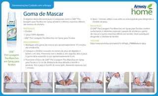 Demonstrações Cuidado com a Roupa
Goma de Mascar
O objetivo desta demonstração é comprovar como o SA8™ Pré-
lavagem para Tecidos em Spray amolece e elimina manchas difíceis,
até mesmo de chiclete.
MATERIALES
• Chiclete
• 1 peça 100% algodão
• SA8™ Pré-Lavagem Tira Manchas em Spray para Tecidos
PROCEDIMIENTO
1. Mastigue uma goma de mascar por aproximadamente 10 minutos
até amolecê-la.
2. Coloque o chiclete mascado no centro da peça de algodão e
dobre-a em dois. Pressione com o dedão e, em seguida, abra a peça.
A goma deve expandir-se por aproximadamente 4 cm.
3. Posicione o frasco de SA8™ Pré-Lavagem Tira-Manchas em Spray
para Tecido a 15 cm de distância da área afetada e borrife o
produto. Vire a peça e borrife do outro lado, deixando repousar por
1 minuto.
4. Após 1 minuto, utilize a sua unha ou uma espátula para desgrudar o
chiclete da peça.
RESULTADO
O SA8™ Pré-Lavagem Tira Manchas em Spray para Tecidos contém
surfactantes e solventes especiais capazes de amolecer a goma
de mascar e outras manchas difíceis em tecidos. Você conseguirá
desgrudar o chiclete do tecido!
YOUTUBE
http://www.youtube.com/watch?v=ktFqqG_P9l8feature=plcp
SA8™
Pré-Lavagem
Tira Manchas
em Spray para
Tecidos
 