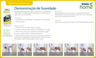 Demonstrações para Lavar Louças
Demonstração de Suavidade
Dish Drops™
Scrub Buds™
Esponja de
Aço Inoxidável
O objetivo desta demonstração é comprovar a suavidade de
DISH DROPS™ SCRUB BUDS™ ao esfregá-la em uma meia de
nylon que costuma desfiar.
MATERIAIS
• 1 DISH DROPS™ SCRUB BUDS™ Esponja de Aço Inoxidável
• 1 meia de nylon
PROCEDIMENTO
1. Estique a meia de nylon sobre a sua mão.
2. Esfregue a esponja DISH DROPS™ SCRUB BUDS™ na meia.
3. Mostre que a meia não engancha e nem desfia quando
passamos a DISH DROPS™ SCRUB BUDS BUDS™.
4. Nesta demonstração, você pode usar uma fibra de aço de
outra marca e esfregá-la na meia de nylon. Ficará claro como
esta rasga a meia e deixa resíduos sobre o nylon.
RESULTADO
Esta demonstração mostra que se a esponja DISH DROPS™
SCRUB BUDS™ é suficientemente suave com a meia, também o
será com os utensílios de cozinha.
YOUTUBE
http://www.youtube.com/watch?v=6GtSdOBp7kgfeature=plcp
 