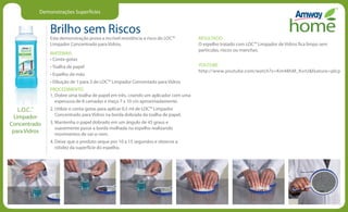 Demonstrações Superfícies
Brilho sem Riscos
Esta demonstração prova a incrível resistência a risco do LOC™
Limpador Concentrado para Vidros.
MATERIAIS
• Conta-gotas
• Toalha de papel
• Espelho de mão
• Diluição de 1 para 3 de LOC™ Limpador Concentado para Vidros
PROCEDIMENTO
1. Dobre uma toalha de papel em três, criando um aplicador com uma
espessura de 8 camadas e meça 7 x 10 cm aproximadamente.
2. Utilize o conta-gotas para aplicar 0,5 ml de LOC™ Limpador
Concentrado para Vidros na borda dobrada da toalha de papel.
3. Mantenha o papel dobrado em um ângulo de 45 graus e
suavemente passe a borda molhada no espelho realizando
movimentos de vai-e-vem.
4. Deixe que o produto seque por 10 a 15 segundos e observe a
nitidez da superfície do espelho.
RESULTADO
O espelho tratado com LOC™ Limpador de Vidros fica limpo sem
partículas, riscos ou manchas.
YOUTUBE
http://www.youtube.com/watch?v=Km48hM_KvrUfeature=plcp
L.O.C.™
Limpador
Concentrado
para Vidros
 