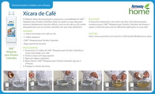Demonstrações Cuidado com a Roupa
Xícara de Café
O Objetivo desta demonstração é comprovar a versatilidade do SA8™
Alvejante para Tecidos Coloridos. Pode ser usado na casa toda para
remover rapidamente manchas difíceis, como as de café ou chá, sendo
adequado para uso em tecidos coloridos sem que estes desbotem.
MATERIAIS
• 1 xícara manchada com café ou chá
• 1 colher pequena
• SA8™ Alvejante para Tecidos Coloridos
• Água quente da torneira
PROCEDIMENTO
1. Acrescente 1/2 colher de SA8™ Alvejante para Tecidos Coloridos à
xícara manchada com café.
2. Encha a xícara com água quente.
3. Agite por alguns segundos.
4. Agora deixe o SA8™ Alvejante para Tecidos Coloridos agir por 5
minutos.
5. Enxágue o interior da xícara.
RESULTADO
A xícara fica impecável e sem cheiro de cloro. Esta demonstração
comprova que o SA8™ Alvejante para Tecidos Coloridos da Amway é
seguro e eficiente para usar em diferentes aplicações na casa toda.
YOUTUBE
http://www.youtube.com/watch?v=NGL6oyfe5Wofeature=plcp
SA8™
Alvejante
para Tecidos
Coloridos
 