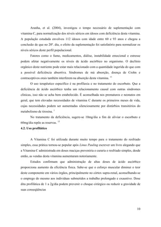 10
Aranha, et al. (2004), investigou o tempo necessário de suplementação com
vitamina C, para normalização dos níveis séricos em idosos com deficiência desta vitamina.
A população estudada envolveu 112 idosos com idade entre 60 e 93 anos e chegou a
conclusão de que no 20º. dia, o efeito da suplementação foi satisfatório para normalizar os
níveis séricos deste perfil populacional.
Fatores como o fumo, medicamentos, diálise, instabilidade emocional e estresse
podem afetar negativamente os níveis de ácido ascórbico no organismo. O declínio
orgânico deste nutriente pode estar mais relacionado com a quantidade ingerida do que com
a possível deficiência absortiva. Síndromes de má absorção, doença de Crohn e
contraceptivos orais também interferem na absorção desta vitamina. 11
O uso terapêutico específico é na profilaxia e no tratamento do escorbuto. Que a
deficiência de ácido ascórbico tenha um relacionamento causal com outras síndromes
clínicas, isso não se acha bem estabelecido. É aconselhada nos prematuros e neonatos em
geral, que tem elevadas necessidades de vitamina C durante os primeiros meses de vida,
cujas necessidades podem ser aumentadas silenciosamente por distúrbios transitórios do
metabolismo de tirosina. 1
No tratamento da deficiência, sugere-se 10mg/dia a fim de aliviar o escorbuto e
60mg/dia repõe as reservas. 15
4.2. Uso profilático
A Vitamina C foi utilizada durante muito tempo para o tratamento do resfriado
simples, essa prática tornou-se popular após Linus Pauling escrever um livro alegando que
a Vitamina C administrada em doses maciças preveniria e curaria o resfriado simples, desde
então, as vendas desta vitamina aumentaram notoriamente.
Estudos confirmam que administração de altas doses de ácido ascórbico
proporciona aumento da eficiência física. Sabe-se que o esforço muscular diminui o teor
deste componente em vários órgãos, principalmente no córtex supra-renal, aconselhando-se
o emprego do mesmo aos individuas submetidos a trabalho prolongado e exaustivo. Dose
dita profilática de 1 a 2g/dia podem prevenir o choque cirúrgico ou reduzir a gravidade de
suas conseqüências
 