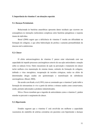 11
5. Importância da vitamina C em situações especiais
5.1. Doenças Periodontais
Relacionada às bactérias anaeróbicas apresenta danos teciduais que ocorrem em
conseqüência às interações moleculares complexas entre bactérias patogênicas e resposta
imune do indivíduo.
Bsoul (2004) sugere que a deficiência de vitamina C resulta em dificuldade na
formação do colágeno, o que afeta hidroxilação de prolina e aumenta permeabilidade da
mucosa oral a endotoxinas.
5.2. Câncer
O efeito anticarcinogênico da vitamina C parece estar relacionado com sua
capacidade de impedir processos carcinogênicos através de sua ação antioxidante e atuação
sobre os radicais livres. Outro mecanismo de ação na prevenção e tratamento do câncer
inclui melhora e/ou manutenção do sistema imune, estímulo da formação do colágeno,
inibindo o vírus oncogênico, recuperação de incisões cirúrgicas, realce no efeito de
determinadas drogas usadas em quimioterapia e neutralização de substâncias
carcinogênicas. (Bsoul, 2004).
De acordo com Kunh, et al (1991), tem-se constatado que a vitamina C pode inibir a
formação de nitrosaminas in vivo a partir de nitritos e nitratos usados como conservantes,
sendo, portanto adicionados a produtos industrializados.
Silva e Naves ressaltam que a ingestão de antioxidantes como a vitamina C, podem
retardar ou prevenir o surgimento do câncer.
5.3. Hipertensão
Estudos sugerem que a vitamina C está envolvida em melhorar a capacidade
vasomotora do endotélio de artérias coronárias em pacientes com hipertensão e doenças
 