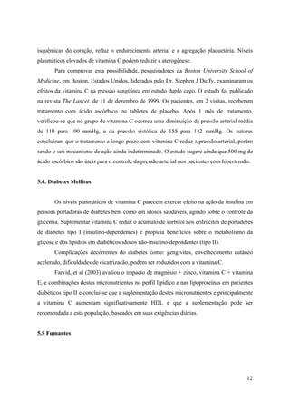 12
isquêmicas do coração, reduz o endurecimento arterial e a agregação plaquetária. Níveis
plasmáticos elevados de vitamina C podem reduzir a aterogênese.
Para comprovar esta possibilidade, pesquisadores da Boston University School of
Medicine, em Boston, Estados Unidos, liderados pelo Dr. Stephen J Duffy, examinaram os
efeitos da vitamina C na pressão sangüínea em estudo duplo cego. O estudo foi publicado
na revista The Lancet, de 11 de dezembro de 1999. Os pacientes, em 2 visitas, receberam
tratamento com ácido ascórbico ou tabletes de placebo. Após 1 mês de tratamento,
verificou-se que no grupo de vitamina C ocorreu uma diminuição da pressão arterial média
de 110 para 100 mmHg, e da pressão sistólica de 155 para 142 mmHg. Os autores
concluíram que o tratamento a longo prazo com vitamina C reduz a pressão arterial, porém
sendo o seu mecanismo de ação ainda indeterminado. O estudo sugere ainda que 500 mg de
ácido ascórbico são úteis para o controle da pressão arterial nos pacientes com hipertensão.
5.4. Diabetes Mellitus
Os níveis plasmáticos de vitamina C parecem exercer efeito na ação da insulina em
pessoas portadoras de diabetes bem como em idosos saudáveis, agindo sobre o controle da
glicemia. Suplementar vitamina C reduz o acúmulo de sorbitol nos eritrócitos de portadores
de diabetes tipo I (insulino-dependentes) e propicia benefícios sobre o metabolismo da
glicose e dos lipídios em diabéticos idosos não-insulino-dependentes (tipo II).
Complicações decorrentes do diabetes como: gengivites, envelhecimento cutâneo
acelerado, dificuldades de cicatrização, podem ser reduzidos com a vitamina C.
Farvid, et al (2003) avaliou o impacto de magnésio + zinco, vitamina C + vitamina
E, e combinações destes micronutrientes no perfil lipídico e nas lipoproteínas em pacientes
diabéticos tipo II e conclui-se que a suplementação destes micronutrientes e principalmente
a vitamina C aumentam significativamente HDL e que a suplementação pode ser
recomendada a esta população, baseados em suas exigências diárias.
5.5 Fumantes
 