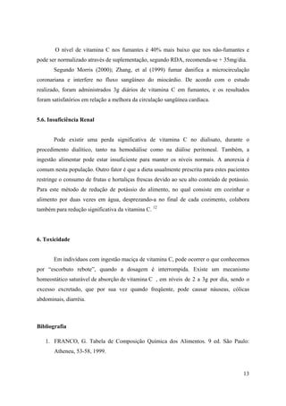 13
O nível de vitamina C nos fumantes é 40% mais baixo que nos não-fumantes e
pode ser normalizado através de suplementação, segundo RDA, recomenda-se + 35mg/dia.
Segundo Morris (2000); Zhang, et al (1999) fumar danifica a microcirculação
coronariana e interfere no fluxo sangüíneo do miocárdio. De acordo com o estudo
realizado, foram administrados 3g diários de vitamina C em fumantes, e os resultados
foram satisfatórios em relação a melhora da circulação sangüínea cardíaca.
5.6. Insuficiência Renal
Pode existir uma perda significativa de vitamina C no dialisato, durante o
procedimento dialítico, tanto na hemodiálise como na diálise peritoneal. Também, a
ingestão alimentar pode estar insuficiente para manter os níveis normais. A anorexia é
comum nesta população. Outro fator é que a dieta usualmente prescrita para estes pacientes
restringe o consumo de frutas e hortaliças frescas devido ao seu alto conteúdo de potássio.
Para este método de redução de potássio do alimento, no qual consiste em cozinhar o
alimento por duas vezes em água, desprezando-a no final de cada cozimento, colabora
também para redução significativa da vitamina C. 12
6. Toxicidade
Em indivíduos com ingestão maciça de vitamina C, pode ocorrer o que conhecemos
por “escorbuto rebote”, quando a dosagem é interrompida. Existe um mecanismo
homeostático saturável de absorção de vitamina C , em níveis de 2 a 3g por dia, sendo o
excesso excretado, que por sua vez quando freqüente, pode causar náuseas, cólicas
abdominais, diarréia.
Bibliografia
1. FRANCO, G. Tabela de Composição Química dos Alimentos. 9 ed. São Paulo:
Atheneu, 53-58, 1999.
 