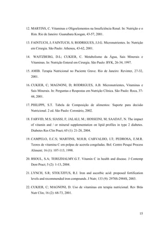 15
12. MARTINS, C. Vitaminas e Oligoelementos na Insuficiência Renal. In: Nutrição e o
Rim. Rio de Janeiro: Guanabara Koogan, 43-57, 2001.
13. FAINTUCH, J; FAINTUCH, S; RODRIGUES, J.J.G. Micronutrientes. In: Nutrição
em Cirurgia. São Paulo: Atheneu, 43-62, 2001.
14. WAITZBERG, D.L; CUKIER, C. Metabolismo da Água, Sais Minerais e
Vitaminas. In: Nutrição Enteral em Cirurgia. São Paulo: BYK, 26-34, 1997.
15. AMIB. Terapia Nutricional no Paciente Grave. Rio de Janeiro: Revinter, 27-32,
2001.
16. CUKIER, C; MAGNONI, D; RODRIGUES, A.B. Micronutrientes, Vitaminas e
Sais Minerais. In: Perguntas e Respostas em Nutrição Clínica. São Paulo: Roca, 37-
44, 2001.
17. PHILIPPI, S.T. Tabela de Composição de alimentos: Suporte para decisão
Nutricional. 2 ed. São Paulo: Coronário, 2002.
18. FARVID, M.S; SIASSI, F; JALALI, M.; HOSSEINI, M; SAADAT, N. The impact
of vitamin and / or mineral supplementation on lipid profiles in type 2 diabetes.
Diabetes Res Clin Pract; 65 (1): 21-28, 2004.
19. CAMPELO, E.C.S; MARTINS, M.H.B; CARVALHO, I.T; PEDROSA, E.M.R.
Teores de vitamina C em polpas de acerola congeladas. Bol. Centro Pesqui Process
Aliment; 16 (1): 107-113, 1998.
20. BSOUL, S.A; TEREZHALMY.G.T. Vitamin C in health and disease. J Contemp
Dent Pract; 5 (2): 1-13, 2004.
21. LYNCH, S.R; STOLTZFUS, R.J. Iron and ascorbic acid: proposed fortification
levels and recommended iron compounds. J Nutr; 133 (9): 2978S-2984S, 2003.
22. CUKIER, C; MAGNONI, D. Uso de vitaminas em terapia nutricional. Rev Brás
Nutr Clin; 16 (2): 68-73, 2001.
 