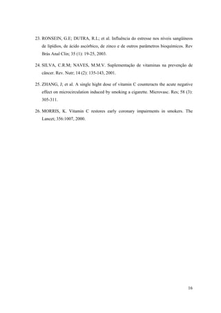 16
23. RONSEIN, G.E; DUTRA, R.L; et al. Influência do estresse nos níveis sangüíneos
de lipídios, de ácido ascórbico, de zinco e de outros parâmetros bioquímicos. Rev
Brás Anal Clin; 35 (1): 19-25, 2003.
24. SILVA, C.R.M; NAVES, M.M.V. Suplementação de vitaminas na prevenção de
câncer. Rev. Nutr; 14 (2): 135-143, 2001.
25. ZHANG, J; et al. A single hight dose of vitamin C counteracts the acute negative
effect on microcirculation induced by smoking a cigarette. Microvasc. Res; 58 (3):
305-311.
26. MORRIS, K. Vitamin C restores early coronary impairments in smokers. The
Lancet; 356:1007, 2000.
 
