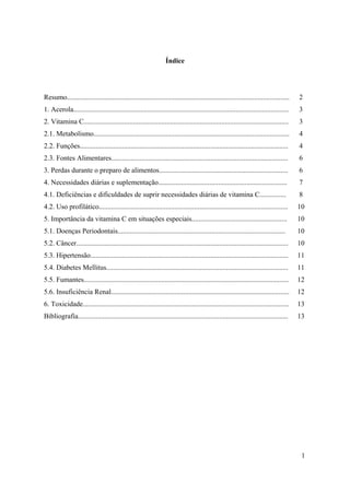 1
Índice
Resumo.............................................................................................................................. 2
1. Acerola.......................................................................................................................... 3
2. Vitamina C.................................................................................................................... 3
2.1. Metabolismo............................................................................................................... 4
2.2. Funções...................................................................................................................... 4
2.3. Fontes Alimentares.................................................................................................... 6
3. Perdas durante o preparo de alimentos......................................................................... 6
4. Necessidades diárias e suplementação......................................................................... 7
4.1. Deficiências e dificuldades de suprir necessidades diárias de vitamina C............... 8
4.2. Uso profilático........................................................................................................... 10
5. Importância da vitamina C em situações especiais...................................................... 10
5.1. Doenças Periodontais............................................................................................... 10
5.2. Câncer........................................................................................................................ 10
5.3. Hipertensão................................................................................................................ 11
5.4. Diabetes Mellitus....................................................................................................... 11
5.5. Fumantes.................................................................................................................... 12
5.6. Insuficiência Renal..................................................................................................... 12
6. Toxicidade..................................................................................................................... 13
Bibliografia....................................................................................................................... 13
 