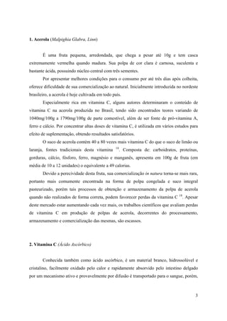 3
1. Acerola (Malpighia Glabra, Linn)
É uma fruta pequena, arredondada, que chega a pesar até 10g e tem casca
extremamente vermelha quando madura. Sua polpa de cor clara é carnosa, suculenta e
bastante ácida, possuindo núcleo central com três sementes.
Por apresentar melhores condições para o consumo por até três dias após colheita,
oferece dificuldade de sua comercialização ao natural. Inicialmente introduzida no nordeste
brasileiro, a acerola é hoje cultivada em todo país.
Especialmente rica em vitamina C, alguns autores determinaram o conteúdo de
vitamina C na acerola produzida no Brasil, tendo sido encontrados teores variando de
1040mg/100g a 1790mg/100g de parte comestível, além de ser fonte de pró-vitamina A,
ferro e cálcio. Por concentrar altas doses de vitamina C, é utilizada em vários estudos para
efeito de suplementação, obtendo resultados satisfatórios.
O suco de acerola contém 40 a 80 vezes mais vitamina C do que o suco de limão ou
laranja, fontes tradicionais desta vitamina 18
. Composta de: carboidratos, proteínas,
gorduras, cálcio, fósforo, ferro, magnésio e manganês, apresenta em 100g de fruta (em
média de 10 a 12 unidades) o equivalente a 49 calorias.
Devido a perecividade desta fruta, sua comercialização in natura torna-se mais rara,
portanto mais comumente encontrada na forma de polpa congelada e suco integral
pasteurizado, porém tais processos de obtenção e armazenamento da polpa de acerola
quando não realizados de forma correta, podem favorecer perdas da vitamina C 18
. Apesar
deste mercado estar aumentando cada vez mais, os trabalhos científicos que avaliam perdas
de vitamina C em produção de polpas de acerola, decorrentes do processamento,
armazenamento e comercialização das mesmas, são escassos.
2. Vitamina C (Ácido Ascórbico)
Conhecida também como ácido ascórbico, é um material branco, hidrossolúvel e
cristalino, facilmente oxidado pelo calor e rapidamente absorvido pelo intestino delgado
por um mecanismo ativo e provavelmente por difusão é transportado para o sangue, porém,
 
