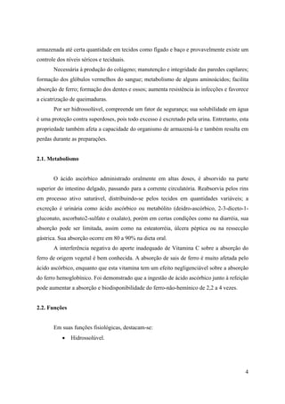 4
armazenada até certa quantidade em tecidos como fígado e baço e provavelmente existe um
controle dos níveis séricos e teciduais.
Necessária à produção do colágeno; manutenção e integridade das paredes capilares;
formação dos glóbulos vermelhos do sangue; metabolismo de alguns aminoácidos; facilita
absorção de ferro; formação dos dentes e ossos; aumenta resistência às infecções e favorece
a cicatrização de queimaduras.
Por ser hidrossolúvel, compreende um fator de segurança; sua solubilidade em água
é uma proteção contra superdoses, pois todo excesso é excretado pela urina. Entretanto, esta
propriedade também afeta a capacidade do organismo de armazená-la e também resulta em
perdas durante as preparações.
2.1. Metabolismo
O ácido ascórbico administrado oralmente em altas doses, é absorvido na parte
superior do intestino delgado, passando para a corrente circulatória. Reabsorvia pelos rins
em processo ativo saturável, distribuindo-se pelos tecidos em quantidades variáveis; a
excreção é urinária como ácido ascórbico ou metabólito (deidro-ascórbico, 2-3-diceto-1-
gluconato, ascorbato2-sulfato e oxalato), porém em certas condições como na diarréia, sua
absorção pode ser limitada, assim como na esteatorréia, úlcera péptica ou na ressecção
gástrica. Sua absorção ocorre em 80 a 90% na dieta oral.
A interferência negativa do aporte inadequado de Vitamina C sobre a absorção do
ferro de origem vegetal é bem conhecida. A absorção de sais de ferro é muito afetada pelo
ácido ascórbico, enquanto que esta vitamina tem um efeito negligenciável sobre a absorção
do ferro hemoglobínico. Foi demonstrado que a ingestão de ácido ascórbico junto à refeição
pode aumentar a absorção e biodisponibilidade do ferro-não-hemínico de 2,2 a 4 vezes.
2.2. Funções
Em suas funções fisiológicas, destacam-se:
• Hidrossolúvel.
 
