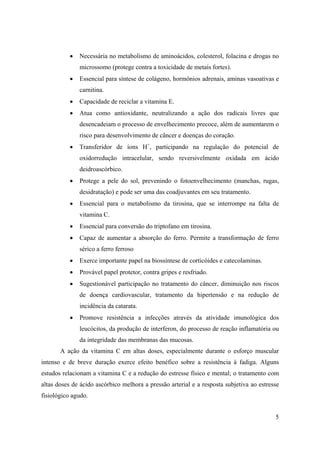 5
• Necessária no metabolismo de aminoácidos, colesterol, folacina e drogas no
microssomo (protege contra a toxicidade de metais fortes).
• Essencial para síntese de colágeno, hormônios adrenais, aminas vasoativas e
carnitina.
• Capacidade de reciclar a vitamina E.
• Atua como antioxidante, neutralizando a ação dos radicais livres que
desencadeiam o processo de envelhecimento precoce, além de aumentarem o
risco para desenvolvimento de câncer e doenças do coração.
• Transferidor de íons H+
, participando na regulação do potencial de
oxidorredução intracelular, sendo reversivelmente oxidada em ácido
deidroascórbico.
• Protege a pele do sol, prevenindo o fotoenvelhecimento (manchas, rugas,
desidratação) e pode ser uma das coadjuvantes em seu tratamento.
• Essencial para o metabolismo da tirosina, que se interrompe na falta de
vitamina C.
• Essencial para conversão do triptofano em tirosina.
• Capaz de aumentar a absorção do ferro. Permite a transformação de ferro
sérico a ferro ferroso
• Exerce importante papel na biossíntese de corticóides e catecolaminas.
• Provável papel protetor, contra gripes e resfriado.
• Sugestionável participação no tratamento do câncer, diminuição nos riscos
de doença cardiovascular, tratamento da hipertensão e na redução de
incidência da catarata.
• Promove resistência a infecções através da atividade imunológica dos
leucócitos, da produção de interferon, do processo de reação inflamatória ou
da integridade das membranas das mucosas.
A ação da vitamina C em altas doses, especialmente durante o esforço muscular
intenso e de breve duração exerce efeito benéfico sobre a resistência à fadiga. Alguns
estudos relacionam a vitamina C e a redução do estresse físico e mental; o tratamento com
altas doses de ácido ascórbico melhora a pressão arterial e a resposta subjetiva ao estresse
fisiológico agudo.
 