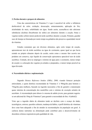 7
3. Perdas durante o preparo de alimentos
Uma das características da Vitamina C é que é suscetível de sofrer a influência
desfavorável do calor, oxidação, dessecação, armazenamento, aplicação do frio,
alcalinidade do meio, solubilidade em água. Sendo assim, aconselha-se não adicionar
substâncias alcalinas (bicarbonato de sódio) aos alimentos durante a cocção; frutas e
vegetais ácidos sofrem menor perda de ácido ascórbico durante a cocção. Portanto, guardar
suco de laranja ou limonada por muito tempo na geladeira não preserva a quantidade inicial
da vitamina.
Estudos constatam que em diversos alimentos, após certo tempo de cocção,
apresentavam teor de ácido ascórbico na água do cozimento, quase igual ao que havia
restado no próprio alimento depois de cozido, assim como o mesmo fato ocorria nos
produtos em conserva, cujo líquido de conservação apresentava apreciável teor de ácido
ascórbico. Contudo, deve-se empregar o mínimo de água para o cozimento, menos tempo
de cocção e a colocação dos vegetais já cortados e preparados, o menor tempo possível na
água fervendo.
4. Necessidades diárias e suplementação
Segundo Dietary Reference Intakes (DRIs), 2000; visando fornecer proteção
antioxidante, a quota dietética recomendada de Vitamina C é 90mg/dia para homens e
75mg/dia para mulheres, baseado na ingestão necessária a fim de garantir a manutenção
quase máxima da concentração dos neutrófilos com o mínimo de excreção urinário de
ascorbato. A recomendação para idosos é a mesma do adulto jovem, para gestante sugeriu-
se um adicional de 10mg de Vitamina C para garantir a necessidade do feto. 4 (tabela2)
Visto que a ingestão diária de alimentos tende ao declínio com o avanço da idade,
tecnológicos, estresse, questões culturais, mudança de hábito, o perfil dietético de vitaminas
deve estar bem adequado a fim de atender às recomendações da população em geral. A
carência destes nutrientes na alimentação pode contribuir para o desenvolvimento de
desordens crônicas responsáveis pela qualidade de vida.
 