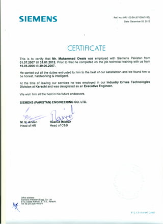 SIEMENS Ref. No.: HR 102/SA (671006/3133)
Date: December 05,2012
,
CE~TIFICATE
This is to certify that Mr. Muhammad Owais was employed with Siemens Pakistan from
01.07.2007 till 31.01.2012. Prior to that he completed on the job technical training with us from
15.05.2006 till 30.06.2007.
He carried out all the duties entrusted to him to the best of our satisfaction and we found him to
be honest, hardworking & intelligent.
At the time of leaving our services he was employed in our Industry Drives Technologies
Division at Karachi and was designated as an Executive Engineer.
We wish him all the best in his future endeavors.
SIEMENS (PAKISTAN) ENGINEERING CO. LTD.
I
M.~
Head of HR
Office address:
Siemens (Pakistan) Engg. Co. Ltd.
~. B-72, Estate Avenue, S.I.T.E., Karachi.
.ZT," 92 (21) 32574910·9
F -2.13-5.0-07.2007
 
