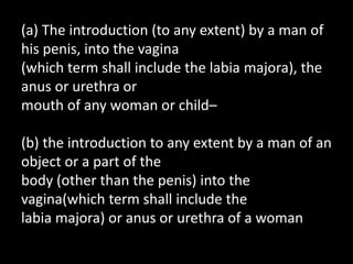 (a) The introduction (to any extent) by a man of
his penis, into the vagina
(which term shall include the labia majora), the
anus or urethra or
mouth of any woman or child–
(b) the introduction to any extent by a man of an
object or a part of the
body (other than the penis) into the
vagina(which term shall include the
labia majora) or anus or urethra of a woman
 
