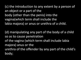 (c) the introduction to any extent by a person of
an object or a part of the
body (other than the penis) into the
vagina(which term shall include the
labia majora) or anus or urethra of a child.
(d) manipulating any part of the body of a child
so as to cause penetration
of the vagina (which term shall include labia
majora) anus or the
urethra of the offender by any part of the child's
body;
 
