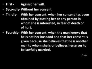 • First - Against her will.
• Secondly- Without her consent.
• Thirdly- With her consent, when her consent has been
obtained by putting her or any person in
whom she is interested, in fear of death or
of hurt.
• Fourthly- With her consent, when the man knows that
he is not her husband and that her consent is
given because she believes that he is another
man to whom she is or believes herselves to
be lawfully married.
Contd
 